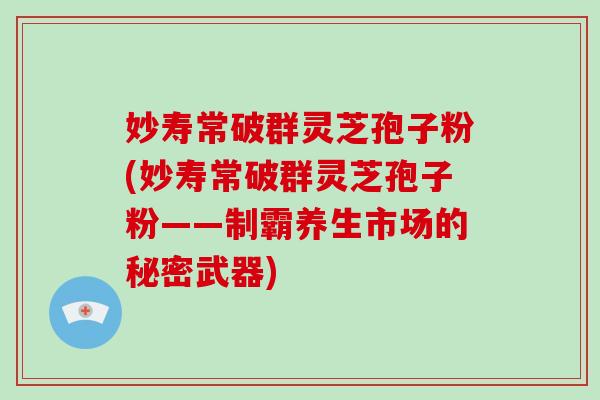 妙寿常破群灵芝孢子粉(妙寿常破群灵芝孢子粉——制霸养生市场的秘密武器)