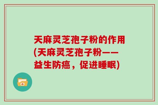 天麻灵芝孢子粉的作用(天麻灵芝孢子粉——益生防癌，促进睡眠)