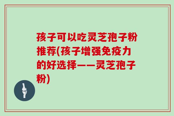 孩子可以吃灵芝孢子粉推荐(孩子增强免疫力的好选择——灵芝孢子粉)