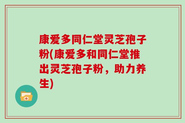 康爱多同仁堂灵芝孢子粉(康爱多和同仁堂推出灵芝孢子粉，助力养生)