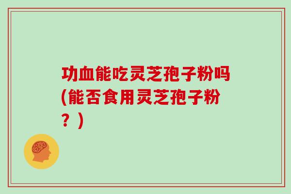功血能吃灵芝孢子粉吗(能否食用灵芝孢子粉？)