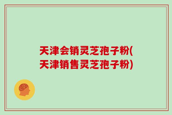 天津会销灵芝孢子粉(天津销售灵芝孢子粉)