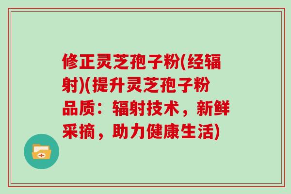 修正灵芝孢子粉(经辐射)(提升灵芝孢子粉品质：辐射技术，新鲜采摘，助力健康生活)