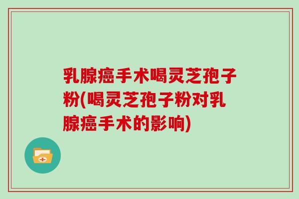 乳腺癌手术喝灵芝孢子粉(喝灵芝孢子粉对乳腺癌手术的影响)