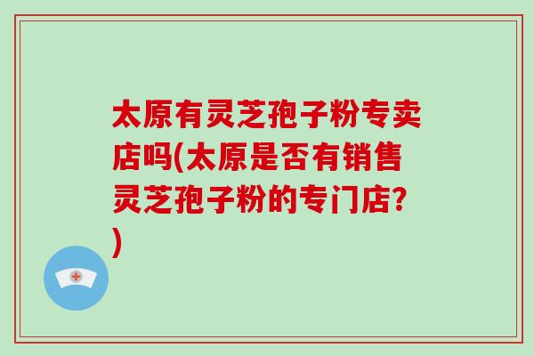 太原有灵芝孢子粉专卖店吗(太原是否有销售灵芝孢子粉的专门店？)