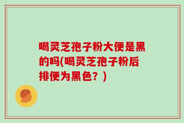 喝灵芝孢子粉大便是黑的吗(喝灵芝孢子粉后排便为黑色？)