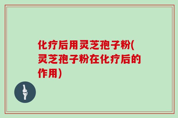 化疗后用灵芝孢子粉(灵芝孢子粉在化疗后的作用)