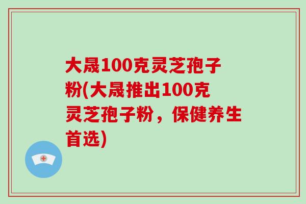 大晟100克灵芝孢子粉(大晟推出100克灵芝孢子粉，保健养生首选)