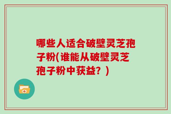 哪些人适合破壁灵芝孢子粉(谁能从破壁灵芝孢子粉中获益？)