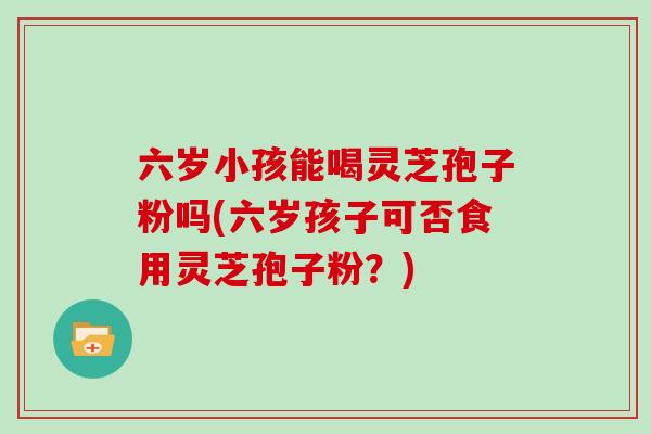 六岁小孩能喝灵芝孢子粉吗(六岁孩子可否食用灵芝孢子粉？)