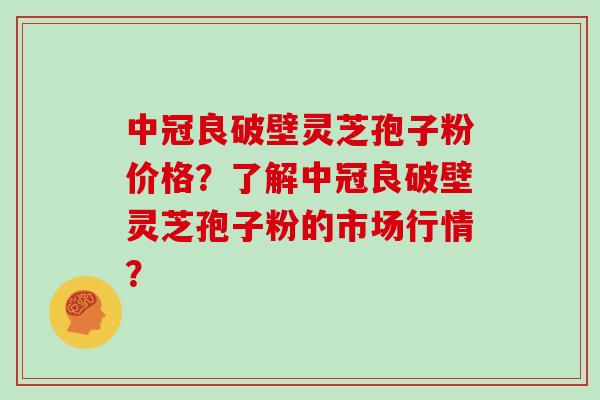 中冠良破壁灵芝孢子粉价格？了解中冠良破壁灵芝孢子粉的市场行情？