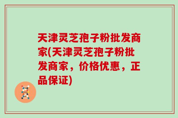 天津灵芝孢子粉批发商家(天津灵芝孢子粉批发商家，价格优惠，正品保证)