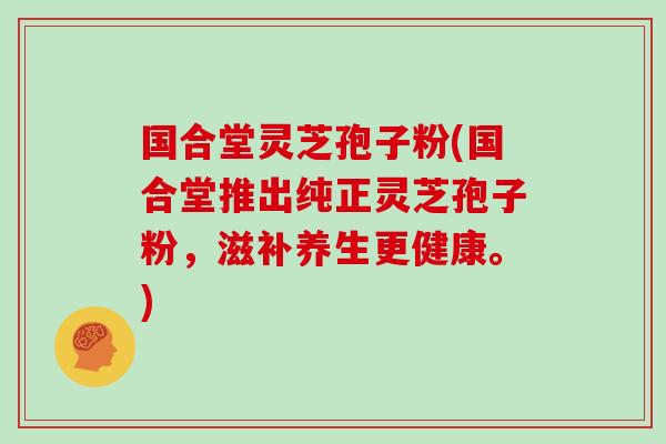 国合堂灵芝孢子粉(国合堂推出纯正灵芝孢子粉，滋补养生更健康。)