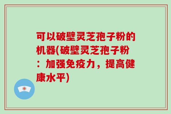 可以破壁灵芝孢子粉的机器(破壁灵芝孢子粉：加强免疫力，提高健康水平)