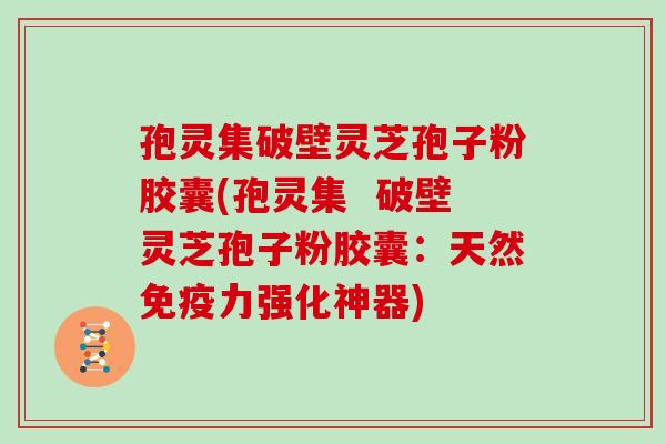 孢灵集破壁灵芝孢子粉胶囊(孢灵集  破壁灵芝孢子粉胶囊：天然免疫力强化神器)