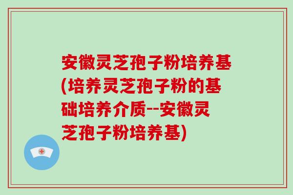 安徽灵芝孢子粉培养基(培养灵芝孢子粉的基础培养介质--安徽灵芝孢子粉培养基)