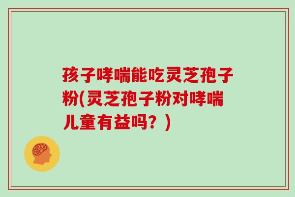 孩子哮喘能吃灵芝孢子粉(灵芝孢子粉对哮喘儿童有益吗？)