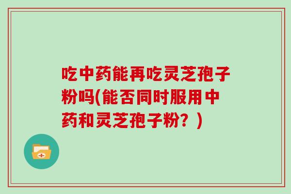 吃中药能再吃灵芝孢子粉吗(能否同时服用中药和灵芝孢子粉？)