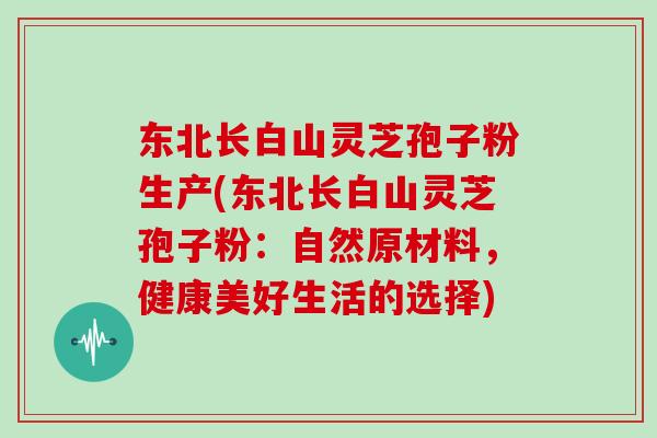 东北长白山灵芝孢子粉生产(东北长白山灵芝孢子粉：自然原材料，健康美好生活的选择)