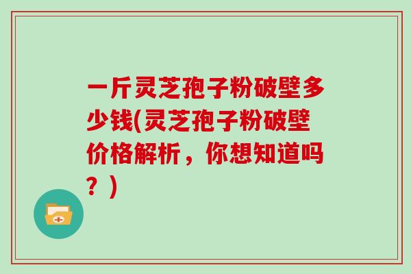 一斤灵芝孢子粉破壁多少钱(灵芝孢子粉破壁价格解析，你想知道吗？)