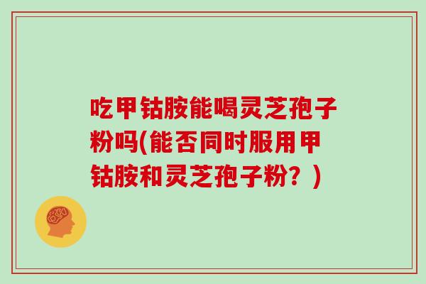 吃甲钴胺能喝灵芝孢子粉吗(能否同时服用甲钴胺和灵芝孢子粉？)