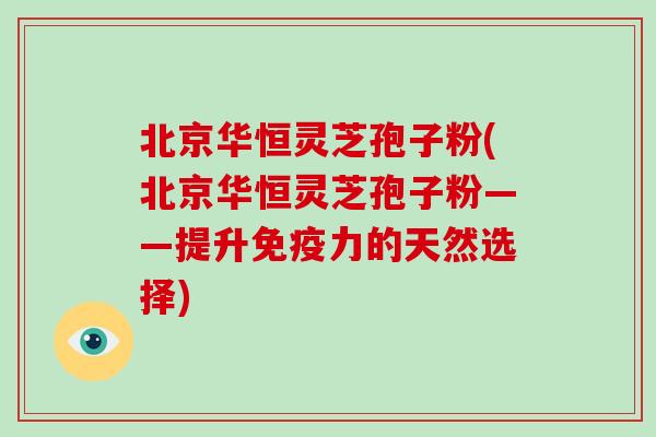 北京华恒灵芝孢子粉(北京华恒灵芝孢子粉——提升免疫力的天然选择)