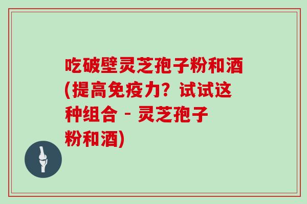 吃破壁灵芝孢子粉和酒(提高免疫力？试试这种组合 - 灵芝孢子粉和酒)