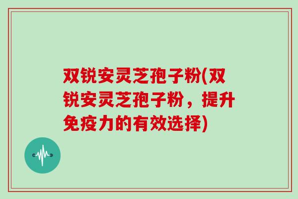 双锐安灵芝孢子粉(双锐安灵芝孢子粉，提升免疫力的有效选择)