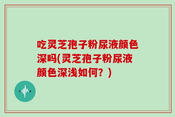 吃灵芝孢子粉尿液颜色深吗(灵芝孢子粉尿液颜色深浅如何？)