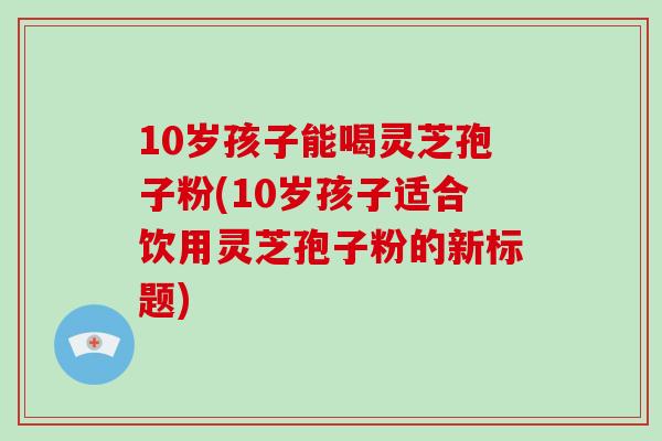 10岁孩子能喝灵芝孢子粉(10岁孩子适合饮用灵芝孢子粉的新标题)