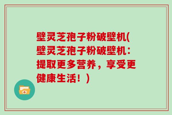 壁灵芝孢子粉破壁机(壁灵芝孢子粉破壁机：提取更多营养，享受更健康生活！)