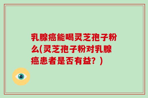乳腺癌能喝灵芝孢子粉么(灵芝孢子粉对乳腺癌患者是否有益？)