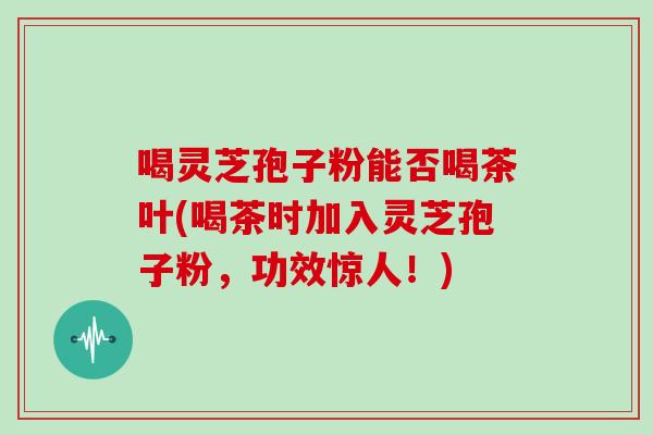 喝灵芝孢子粉能否喝茶叶(喝茶时加入灵芝孢子粉,功效惊人!)-第1张图片-灵芝大师 喝灵芝孢子粉能否喝茶叶(喝茶时加入灵芝孢子粉,功效惊人!)-第1张图片-灵芝大师
