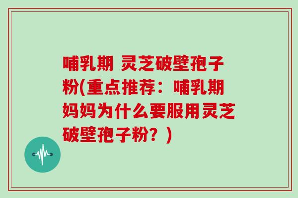 哺乳期 灵芝破壁孢子粉(重点推荐：哺乳期妈妈为什么要服用灵芝破壁孢子粉？)
