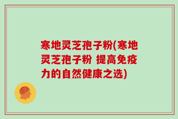 寒地灵芝孢子粉(寒地灵芝孢子粉 提高免疫力的自然健康之选)