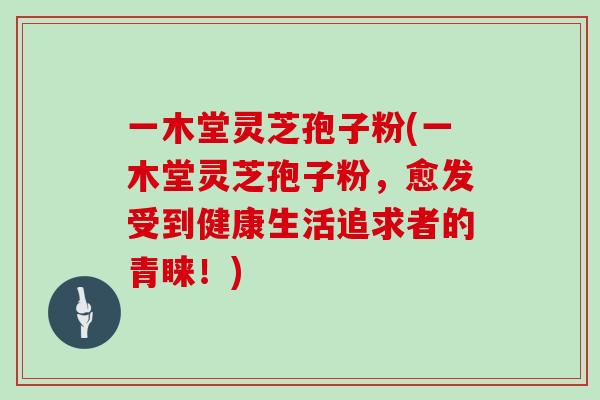 一木堂灵芝孢子粉(一木堂灵芝孢子粉，愈发受到健康生活追求者的青睐！)