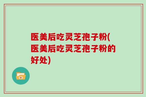 医美后吃灵芝孢子粉(医美后吃灵芝孢子粉的好处)