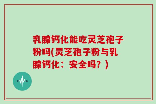 乳腺钙化能吃灵芝孢子粉吗(灵芝孢子粉与乳腺钙化：安全吗？)