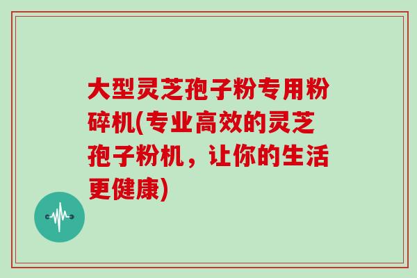 大型灵芝孢子粉专用粉碎机(专业高效的灵芝孢子粉机，让你的生活更健康)