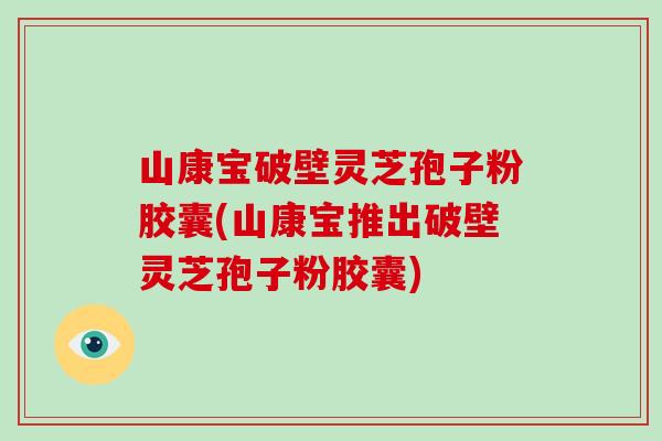 山康宝破壁灵芝孢子粉胶囊(山康宝推出破壁灵芝孢子粉胶囊)