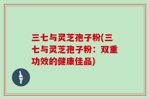 三七与灵芝孢子粉(三七与灵芝孢子粉：双重功效的健康佳品)
