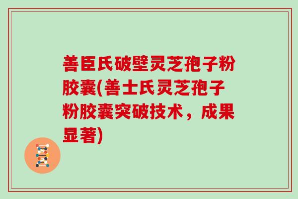 善臣氏破壁灵芝孢子粉胶囊(善士氏灵芝孢子粉胶囊突破技术，成果显著)