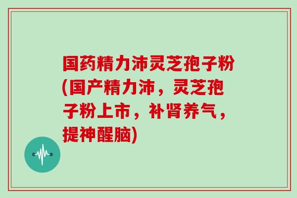 国药精力沛灵芝孢子粉(国产精力沛，灵芝孢子粉上市，补肾养气，提神醒脑)