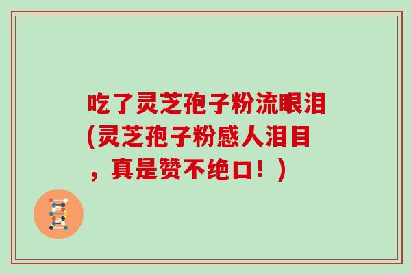 吃了灵芝孢子粉流眼泪(灵芝孢子粉感人泪目，真是赞不绝口！)