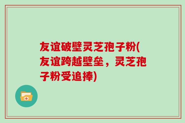 友谊破壁灵芝孢子粉(友谊跨越壁垒，灵芝孢子粉受追捧)
