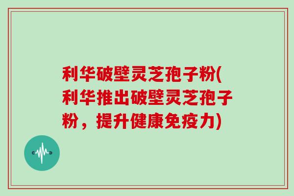 利华破壁灵芝孢子粉(利华推出破壁灵芝孢子粉，提升健康免疫力)
