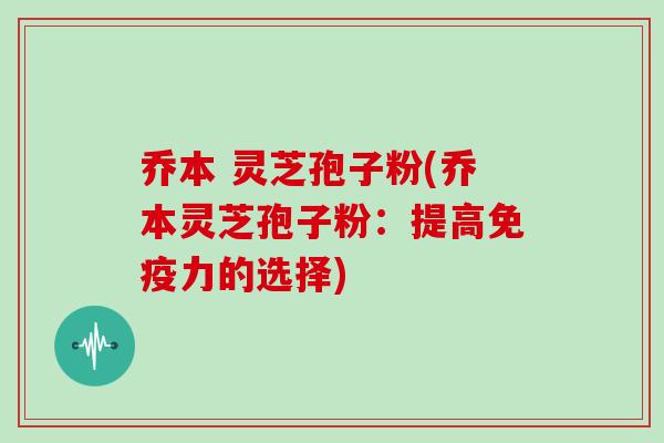 乔本 灵芝孢子粉(乔本灵芝孢子粉：提高免疫力的选择)