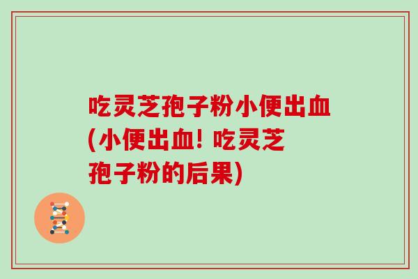 吃灵芝孢子粉小便出血(小便出血! 吃灵芝孢子粉的后果)