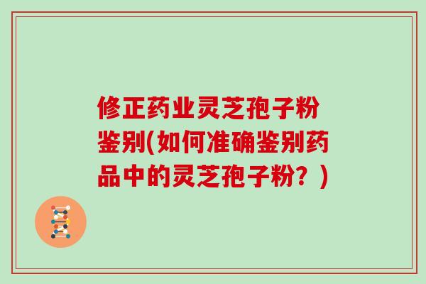 修正药业灵芝孢子粉 鉴别(如何准确鉴别药品中的灵芝孢子粉？)