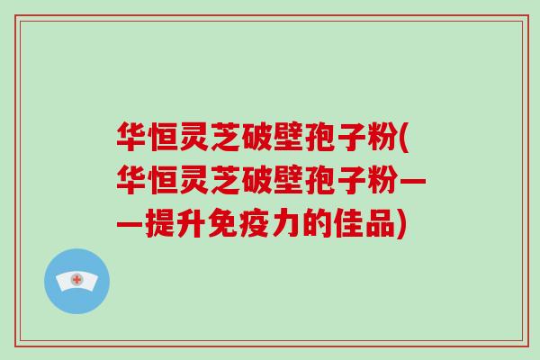 华恒灵芝破壁孢子粉(华恒灵芝破壁孢子粉——提升免疫力的佳品)